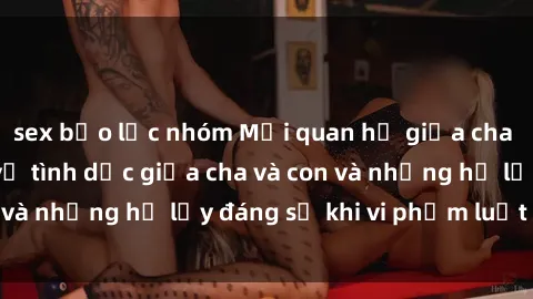 sex bạo lực nhóm Mối quan hệ giữa cha và con: Sự thật về tình dục giữa cha và con và những hệ lụy đáng sợ khi vi phạm luật pháp.