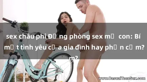 sex châu phi Động phòng sex mẹ con: Bí mật tình yêu của gia đình hay phản cảm?