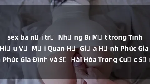 sex bà nội trợ Những Bí Mật trong Tình Dục Gia Đình: Tìm Hiểu Về Mối Quan Hệ Giữa Hạnh Phúc Gia Đình và Sự Hài Hòa Trong Cuộc Sống Tình Dục