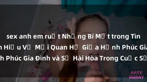 sex anh em ruột Những Bí Mật trong Tình Dục Gia Đình: Tìm Hiểu Về Mối Quan Hệ Giữa Hạnh Phúc Gia Đình và Sự Hài Hòa Trong Cuộc Sống Tình Dục