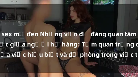 sex mỹ đen Những vấn đề đáng quan tâm về quan hệ tình dục giữa người họ hàng: Tầm quan trọng của việc hiểu biết và đề phòng trong việc tiếp xúc trong gia đình.