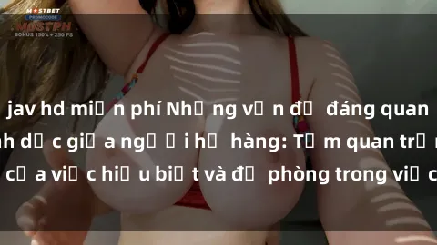 jav hd miễn phí Những vấn đề đáng quan tâm về quan hệ tình dục giữa người họ hàng: Tầm quan trọng của việc hiểu biết và đề phòng trong việc tiếp xúc trong gia đình.