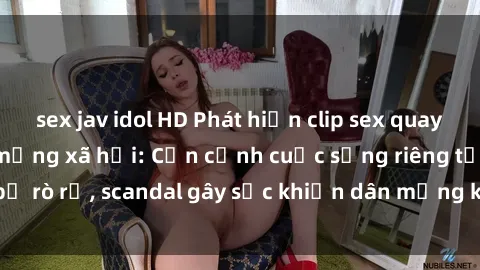 sex jav idol HD Phát hiện clip sex quay lén hot nhất trên mạng xã hội: Cận cảnh cuộc sống riêng tư bị rò rỉ, scandal gây sốc khiến dân mạng không khỏi bàng hoàng