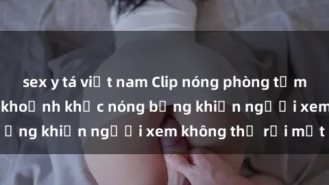 sex y tá việt nam Clip nóng phòng tắm gây sốt: Cận cảnh khoảnh khắc nóng bỏng khiến người xem không thể rời mắt