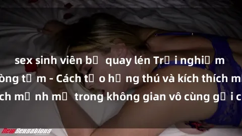 sex sinh viên bị quay lén Trải nghiệm mới lạ với sex phòng tắm - Cách tạo hứng thú và kích thích mạnh mẽ trong không gian vô cùng gợi cảm và lãng mạn