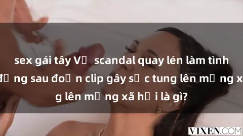 sex gái tây Vụ scandal quay lén làm tình: Sự thật đằng sau đoạn clip gây sốc tung lên mạng xã hội là gì?