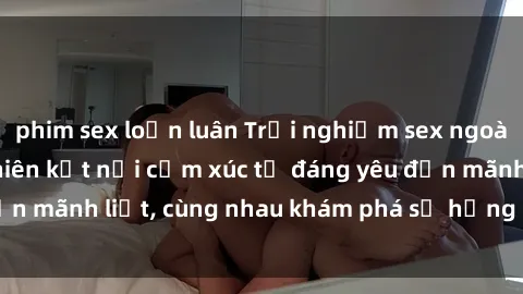 phim sex loạn luân Trải nghiệm sex ngoài trời: Khi thiên nhiên kết nối cảm xúc từ đáng yêu đến mãnh liệt, cùng nhau khám phá sự hứng khởi và thú vị.