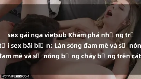 sex gái nga vietsub Khám phá những trải nghiệm độc đáo tại sex bãi biển: Làn sóng đam mê và sự nóng bỏng cháy bỏng trên cát trắng