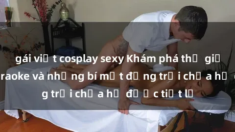 gái việt cosplay sexy Khám phá thế giới sex quán karaoke và những bí mật động trời chưa hề được tiết lộ