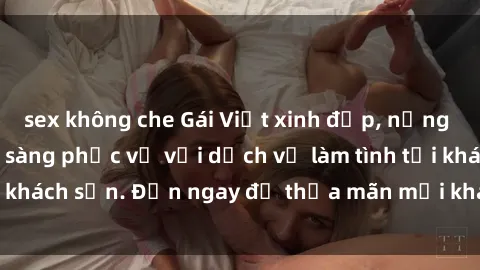 sex không che Gái Việt xinh đẹp, nồng nàn tình cảm, sẵn sàng phục vụ với dịch vụ làm tình tại khách sạn. Đến ngay để thỏa mãn mọi khao khát của bạn!