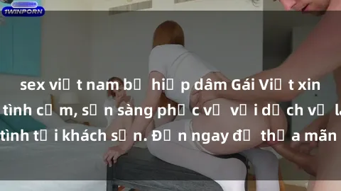 sex việt nam bị hiếp dâm Gái Việt xinh đẹp, nồng nàn tình cảm, sẵn sàng phục vụ với dịch vụ làm tình tại khách sạn. Đến ngay để thỏa mãn mọi khao khát của bạn!