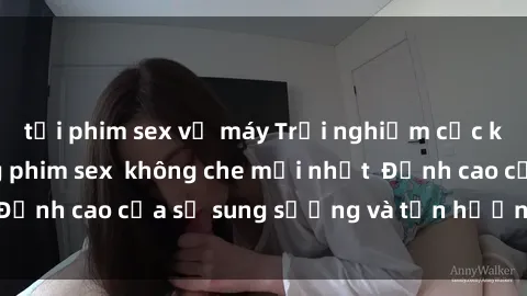 tải phim sex về máy Trải nghiệm cực kỳ nóng bỏng trong phim sex  không che mới nhất  Đỉnh cao của sự sung sướng và tận hưởng chân thật