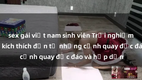 sex gái việt nam sinh viên Trải nghiệm phim sex : Sự kích thích đến từ những cảnh quay độc đáo và hấp dẫn