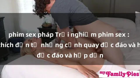 phim sex pháp Trải nghiệm phim sex : Sự kích thích đến từ những cảnh quay độc đáo và hấp dẫn