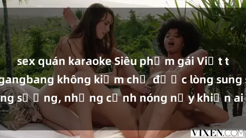 sex quán karaoke Siêu phẩm gái Việt tham gia trong buổi gangbang không kiềm chế được lòng sung sướng, những cảnh nóng nảy khiến ai cũng phải mãn nhãn