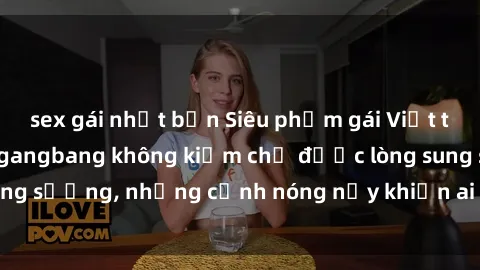 sex gái nhật bản Siêu phẩm gái Việt tham gia trong buổi gangbang không kiềm chế được lòng sung sướng, những cảnh nóng nảy khiến ai cũng phải mãn nhãn