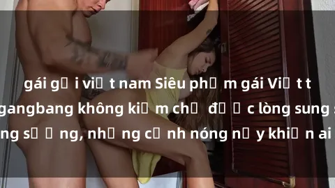 gái gọi việt nam Siêu phẩm gái Việt tham gia trong buổi gangbang không kiềm chế được lòng sung sướng, những cảnh nóng nảy khiến ai cũng phải mãn nhãn