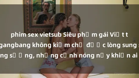 phim sex vietsub Siêu phẩm gái Việt tham gia trong buổi gangbang không kiềm chế được lòng sung sướng, những cảnh nóng nảy khiến ai cũng phải mãn nhãn