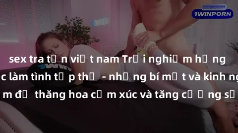 sex tra tấn việt nam Trải nghiệm hứng khởi cùng với việc làm tình tập thể - những bí mật và kinh nghiệm để thăng hoa cảm xúc và tăng cường sự gắn kết trong mối quan hệ