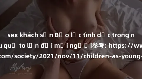 sex khách sạn Bạo lực tình dục trong nhóm: nguy cơ và hậu quả to lớn đối mọi người参考: https://www.theguardian.com/society/2021/nov/11/children-as-young-as-four-are-being-sexually-abused-by-groups-in-u