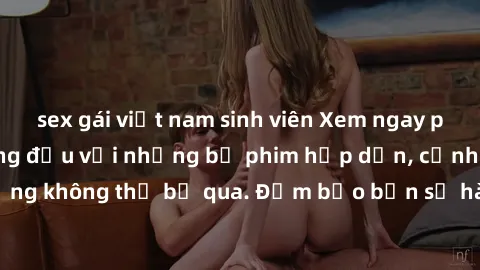 sex gái việt nam sinh viên Xem ngay phim sex bukkake hàng đầu với những bộ phim hấp dẫn, cảnh quay nóng bỏng không thể bỏ qua. Đảm bảo bạn sẽ hài lòng với trải nghiệm mới lạ này!