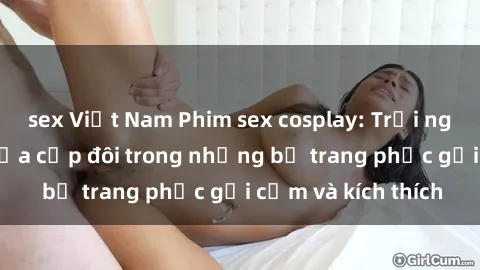 sex Việt Nam Phim sex cosplay: Trải nghiệm tuyệt vời của cặp đôi trong những bộ trang phục gợi cảm và kích thích