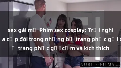 sex gái mỹ Phim sex cosplay: Trải nghiệm tuyệt vời của cặp đôi trong những bộ trang phục gợi cảm và kích thích