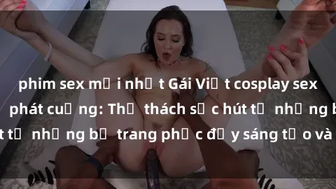 phim sex mới nhất Gái Việt cosplay sexy khiến fan hâm mộ phát cuồng: Thử thách sức hút từ những bộ trang phục đầy sáng tạo và quyến rũ!