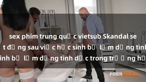 sex phim trung quốc vietsub Skandal sex giáo viên: Sự thật đằng sau việc học sinh bị lạm dụng tình dục trong trường học