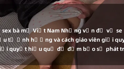 sex bà mẹ Việt Nam Những vấn đề về sex học sinh: Các yếu tố ảnh hưởng và cách giáo viên giải quyết hiệu quả để đảm bảo sự phát triển toàn diện.