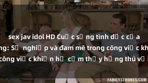 sex jav idol HD Cuộc sống tình dục của nhân viên văn phòng: Sự nghiệp và đam mê trong công việc khiến họ cảm thấy hứng thú với tình dục?