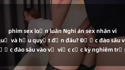 phim sex loạn luân Nghi án sex nhân viên nhà hàng: Hậu quả và hậu quyết đến đâu? Được đào sâu vào vụ việc cực kỳ nghiêm trọng này.
