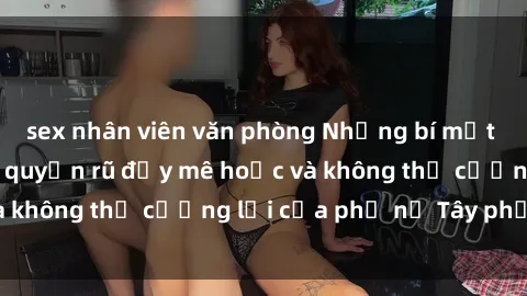 sex nhân viên văn phòng Những bí mật về sex gái Tây: Sự quyến rũ đầy mê hoặc và không thể cưỡng lại của phụ nữ Tây phương