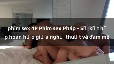 phim sex 4P Phim sex Pháp - Sự kết hợp hoàn hảo giữa nghệ thuật và đam mê