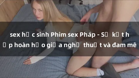 sex học sinh Phim sex Pháp - Sự kết hợp hoàn hảo giữa nghệ thuật và đam mê