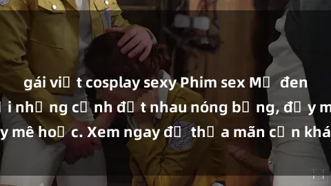gái việt cosplay sexy Phim sex Mỹ đen: phút mãnh liệt với những cảnh địt nhau nóng bỏng, đầy mê hoặc. Xem ngay để thỏa mãn cơn khát tình dục của bạn!