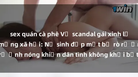 sex quán cà phê Vụ scandal gái xinh lộ hàng gây sốt trên mạng xã hội: Nữ sinh đẹp mắt bị rò rỉ ảnh nóng khiến dân tình không khỏi bất ngờ và phẫn nộ!