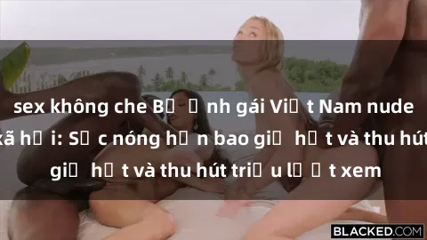 sex không che Bộ ảnh gái Việt Nam nude gây sốt mạng xã hội: Sắc nóng hơn bao giờ hết và thu hút triệu lượt xem