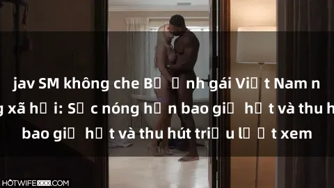 jav SM không che Bộ ảnh gái Việt Nam nude gây sốt mạng xã hội: Sắc nóng hơn bao giờ hết và thu hút triệu lượt xem