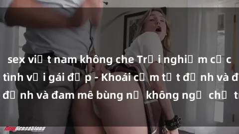 sex việt nam không che Trải nghiệm cực kỳ thú vị khi làm tình với gái đẹp - Khoái cảm tột đỉnh và đam mê bùng nổ không ngờ chỉ trong một đêm!