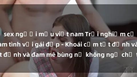 sex người mẫu việt nam Trải nghiệm cực kỳ thú vị khi làm tình với gái đẹp - Khoái cảm tột đỉnh và đam mê bùng nổ không ngờ chỉ trong một đêm!
