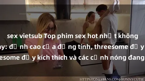 sex vietsub Top phim sex hot nhất không thể bỏ lỡ năm nay: đỉnh cao của đồng tính, threesome đầy kích thích và các cảnh nóng đang gây sốt!