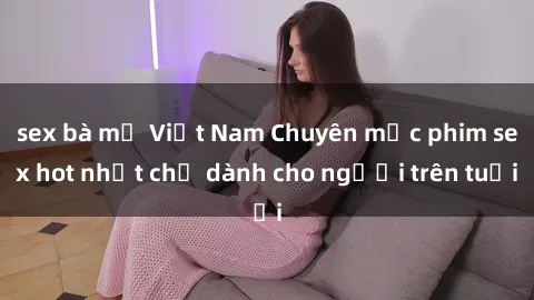 sex bà mẹ Việt Nam Chuyên mục phim sex hot nhất chỉ dành cho người trên tuổi