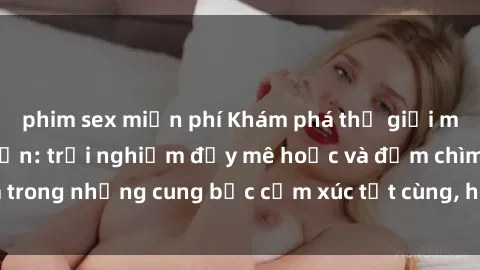 phim sex miễn phí Khám phá thế giới mới với sex người lớn: trải nghiệm đầy mê hoặc và đắm chìm trong những cung bậc cảm xúc tột cùng, hứng khởi và cuốn hút.