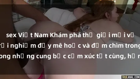 sex Việt Nam Khám phá thế giới mới với sex người lớn: trải nghiệm đầy mê hoặc và đắm chìm trong những cung bậc cảm xúc tột cùng, hứng khởi và cuốn hút.