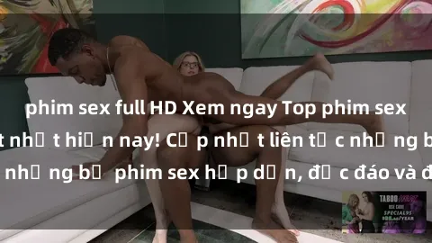 phim sex full HD Xem ngay Top phim sex mới nhất đang hot nhất hiện nay! Cập nhật liên tục những bộ phim sex hấp dẫn, độc đáo và đầy kích thích.