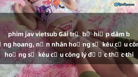 phim jav vietsub Gái trẻ bị hiếp dâm bạo lực trong khu rừng hoang, nạn nhân hoảng sợ kêu cầu công lý được thực thi