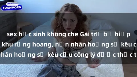 sex học sinh không che Gái trẻ bị hiếp dâm bạo lực trong khu rừng hoang, nạn nhân hoảng sợ kêu cầu công lý được thực thi