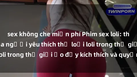 sex không che miễn phí Phim sex loli: thỏa mãn đam mê của người yêu thích thể loại loli trong thế giới ảo đầy kích thích và quyến rũ.
