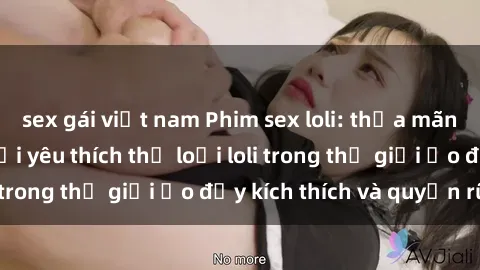 sex gái việt nam Phim sex loli: thỏa mãn đam mê của người yêu thích thể loại loli trong thế giới ảo đầy kích thích và quyến rũ.